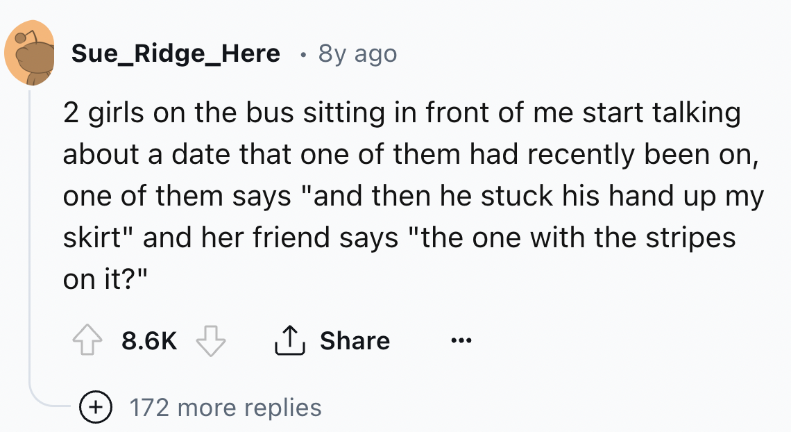 number - Sue_Ridge_Here 8y ago 2 girls on the bus sitting in front of me start talking about a date that one of them had recently been on, one of them says "and then he stuck his hand up my skirt" and her friend says "the one with the stripes. on it?" 172